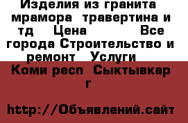 Изделия из гранита, мрамора, травертина и тд. › Цена ­ 1 000 - Все города Строительство и ремонт » Услуги   . Коми респ.,Сыктывкар г.